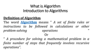 What is Algorithm
Introduction to Algorithms
Definition of Algorithm
The word Algorithm means ” A set of finite rules or
instructions to be followed in calculations or other
problem-solving operations ”
Or
” A procedure for solving a mathematical problem in a
finite number of steps that frequently involves recursive
operations”.
 