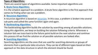 Types of Algorithms:
There are several types of algorithms available. Some important algorithms are:
1. Brute Force Algorithm:
It is the simplest approach to a problem. A brute force algorithm is the first approach that
comes to finding when we see a problem.
2. Recursive Algorithm:
A recursive algorithm is based on recursion. In this case, a problem is broken into several
sub-parts and called the same function again and again.
3. Backtracking Algorithm:
The backtracking algorithm builds the solution by searching among all possible solutions.
Using this algorithm, we keep on building the solution following criteria. Whenever a
solution fails we trace back to the failure point build on the next solution and continue
this process till we find the solution or all possible solutions are looked after.
4. Searching Algorithm:
Searching algorithms are the ones that are used for searching elements or groups of
elements from a particular data structure. They can be of different types based on their
approach or the data structure in which the element should be found.
 