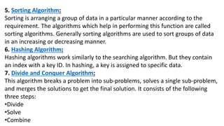 5. Sorting Algorithm:
Sorting is arranging a group of data in a particular manner according to the
requirement. The algorithms which help in performing this function are called
sorting algorithms. Generally sorting algorithms are used to sort groups of data
in an increasing or decreasing manner.
6. Hashing Algorithm:
Hashing algorithms work similarly to the searching algorithm. But they contain
an index with a key ID. In hashing, a key is assigned to specific data.
7. Divide and Conquer Algorithm:
This algorithm breaks a problem into sub-problems, solves a single sub-problem,
and merges the solutions to get the final solution. It consists of the following
three steps:
•Divide
•Solve
•Combine
 