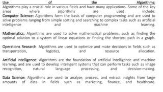 Use of the Algorithms:
Algorithms play a crucial role in various fields and have many applications. Some of the key
areas where algorithms are used include:
Computer Science: Algorithms form the basis of computer programming and are used to
solve problems ranging from simple sorting and searching to complex tasks such as artificial
intelligence and machine learning.
Mathematics: Algorithms are used to solve mathematical problems, such as finding the
optimal solution to a system of linear equations or finding the shortest path in a graph.
Operations Research: Algorithms are used to optimize and make decisions in fields such as
transportation, logistics, and resource allocation.
Artificial Intelligence: Algorithms are the foundation of artificial intelligence and machine
learning, and are used to develop intelligent systems that can perform tasks such as image
recognition, natural language processing, and decision-making.
Data Science: Algorithms are used to analyze, process, and extract insights from large
amounts of data in fields such as marketing, finance, and healthcare.
 