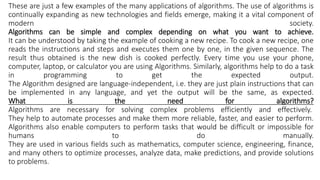 These are just a few examples of the many applications of algorithms. The use of algorithms is
continually expanding as new technologies and fields emerge, making it a vital component of
modern society.
Algorithms can be simple and complex depending on what you want to achieve.
It can be understood by taking the example of cooking a new recipe. To cook a new recipe, one
reads the instructions and steps and executes them one by one, in the given sequence. The
result thus obtained is the new dish is cooked perfectly. Every time you use your phone,
computer, laptop, or calculator you are using Algorithms. Similarly, algorithms help to do a task
in programming to get the expected output.
The Algorithm designed are language-independent, i.e. they are just plain instructions that can
be implemented in any language, and yet the output will be the same, as expected.
What is the need for algorithms?
Algorithms are necessary for solving complex problems efficiently and effectively.
They help to automate processes and make them more reliable, faster, and easier to perform.
Algorithms also enable computers to perform tasks that would be difficult or impossible for
humans to do manually.
They are used in various fields such as mathematics, computer science, engineering, finance,
and many others to optimize processes, analyze data, make predictions, and provide solutions
to problems.
 
