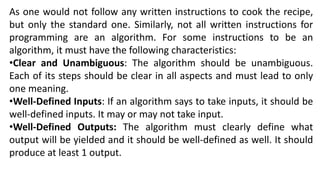 As one would not follow any written instructions to cook the recipe,
but only the standard one. Similarly, not all written instructions for
programming are an algorithm. For some instructions to be an
algorithm, it must have the following characteristics:
•Clear and Unambiguous: The algorithm should be unambiguous.
Each of its steps should be clear in all aspects and must lead to only
one meaning.
•Well-Defined Inputs: If an algorithm says to take inputs, it should be
well-defined inputs. It may or may not take input.
•Well-Defined Outputs: The algorithm must clearly define what
output will be yielded and it should be well-defined as well. It should
produce at least 1 output.
 