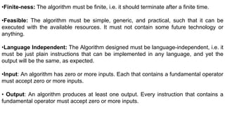 •Finite-ness: The algorithm must be finite, i.e. it should terminate after a finite time.
•Feasible: The algorithm must be simple, generic, and practical, such that it can be
executed with the available resources. It must not contain some future technology or
anything.
•Language Independent: The Algorithm designed must be language-independent, i.e. it
must be just plain instructions that can be implemented in any language, and yet the
output will be the same, as expected.
•Input: An algorithm has zero or more inputs. Each that contains a fundamental operator
must accept zero or more inputs.
• Output: An algorithm produces at least one output. Every instruction that contains a
fundamental operator must accept zero or more inputs.
 