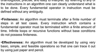 unambiguous, precise, and easy to interpret. By referring to any of
the instructions in an algorithm one can clearly understand what is
to be done. Every fundamental operator in instruction must be
defined without any ambiguity.
•Finiteness: An algorithm must terminate after a finite number of
steps in all test cases. Every instruction which contains a
fundamental operator must be terminated within a finite amount of
time. Infinite loops or recursive functions without base conditions
do not possess finiteness.
•Effectiveness: An algorithm must be developed by using very
basic, simple, and feasible operations so that one can trace it out
by using just paper and pencil.
 