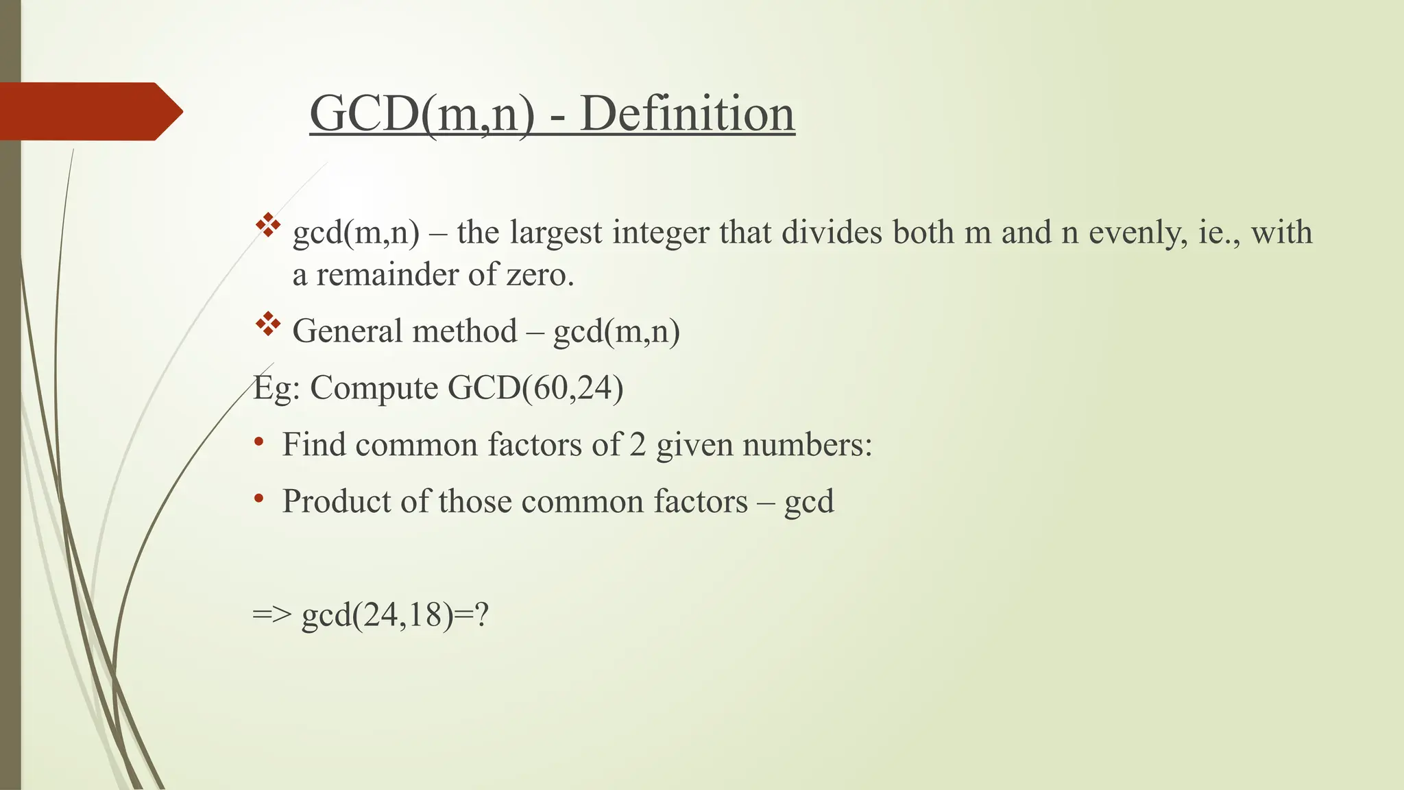 GCD(m,n) - Definition
 gcd(m,n) – the largest integer that divides both m and n evenly, ie., with
a remainder of zero.
 General method – gcd(m,n)
Eg: Compute GCD(60,24)
• Find common factors of 2 given numbers:
• Product of those common factors – gcd
=> gcd(24,18)=?
 