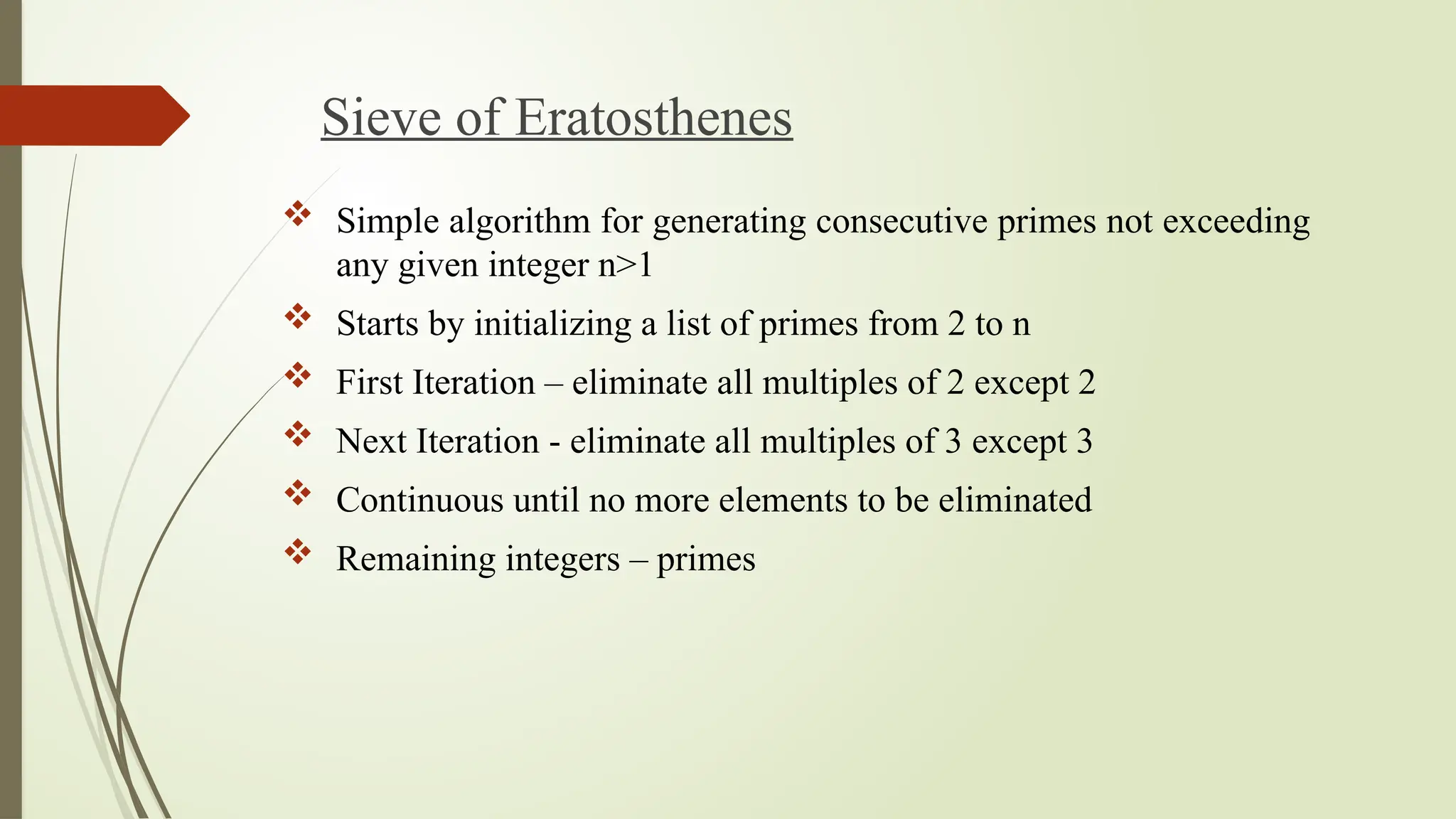 Sieve of Eratosthenes
 Simple algorithm for generating consecutive primes not exceeding
any given integer n>1
 Starts by initializing a list of primes from 2 to n
 First Iteration – eliminate all multiples of 2 except 2
 Next Iteration - eliminate all multiples of 3 except 3
 Continuous until no more elements to be eliminated
 Remaining integers – primes
 