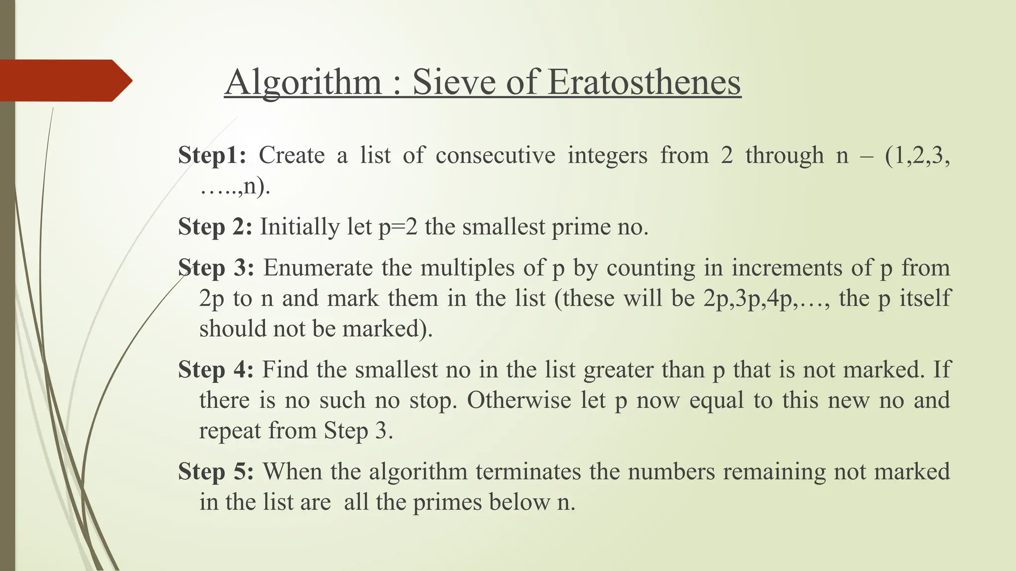 Algorithm : Sieve of Eratosthenes
Step1: Create a list of consecutive integers from 2 through n – (1,2,3,
…..,n).
Step 2: Initially let p=2 the smallest prime no.
Step 3: Enumerate the multiples of p by counting in increments of p from
2p to n and mark them in the list (these will be 2p,3p,4p,…, the p itself
should not be marked).
Step 4: Find the smallest no in the list greater than p that is not marked. If
there is no such no stop. Otherwise let p now equal to this new no and
repeat from Step 3.
Step 5: When the algorithm terminates the numbers remaining not marked
in the list are all the primes below n.
 