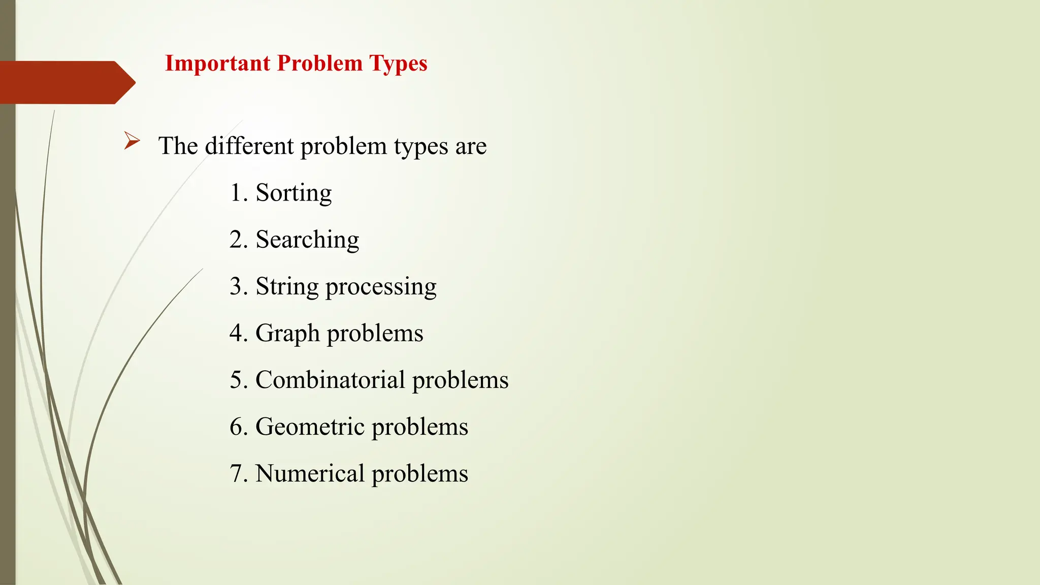 Important Problem Types
 The different problem types are
1. Sorting
2. Searching
3. String processing
4. Graph problems
5. Combinatorial problems
6. Geometric problems
7. Numerical problems
 