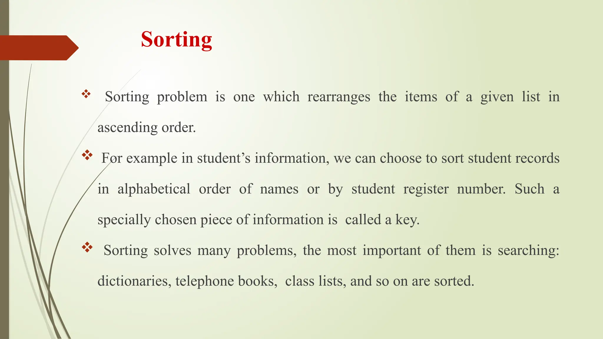 Sorting
 Sorting problem is one which rearranges the items of a given list in
ascending order.
 For example in student’s information, we can choose to sort student records
in alphabetical order of names or by student register number. Such a
specially chosen piece of information is called a key.
 Sorting solves many problems, the most important of them is searching:
dictionaries, telephone books, class lists, and so on are sorted.
 