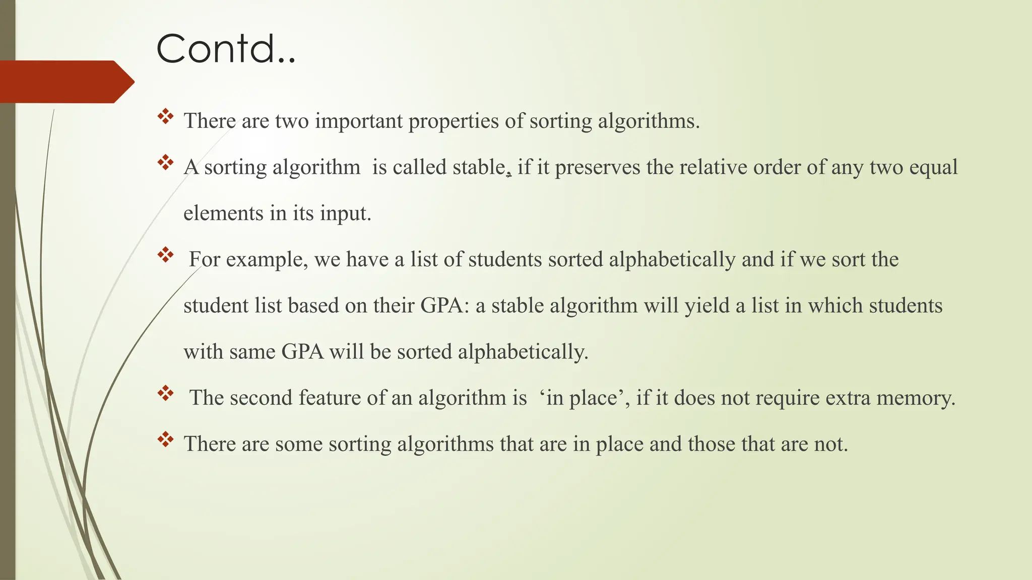 Contd..
 There are two important properties of sorting algorithms.
 A sorting algorithm is called stable, if it preserves the relative order of any two equal
elements in its input.
 For example, we have a list of students sorted alphabetically and if we sort the
student list based on their GPA: a stable algorithm will yield a list in which students
with same GPA will be sorted alphabetically.
 The second feature of an algorithm is ‘in place’, if it does not require extra memory.
 There are some sorting algorithms that are in place and those that are not.
 