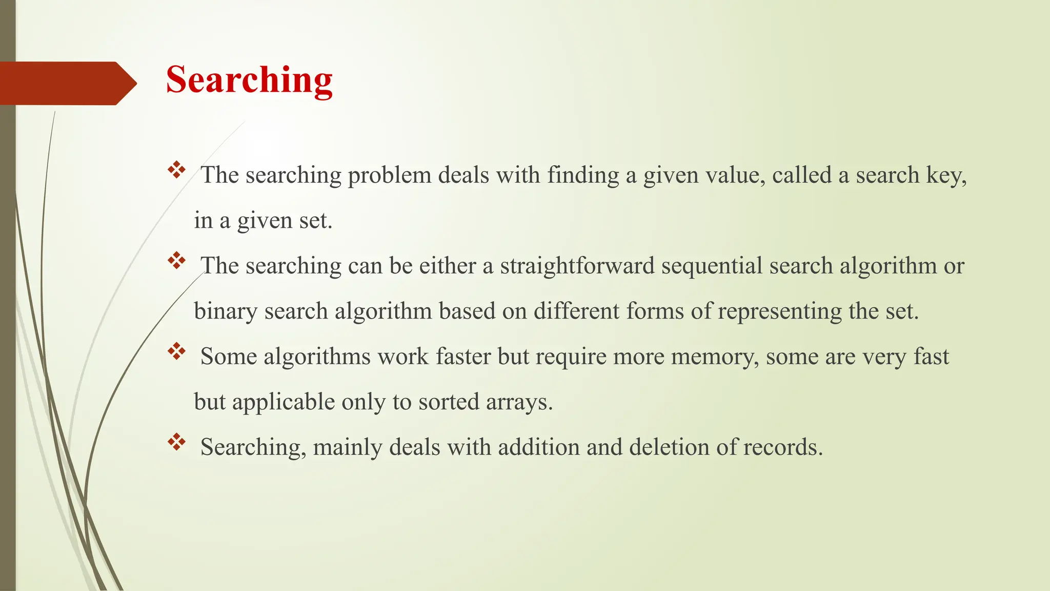 Searching
 The searching problem deals with finding a given value, called a search key,
in a given set.
 The searching can be either a straightforward sequential search algorithm or
binary search algorithm based on different forms of representing the set.
 Some algorithms work faster but require more memory, some are very fast
but applicable only to sorted arrays.
 Searching, mainly deals with addition and deletion of records.
 