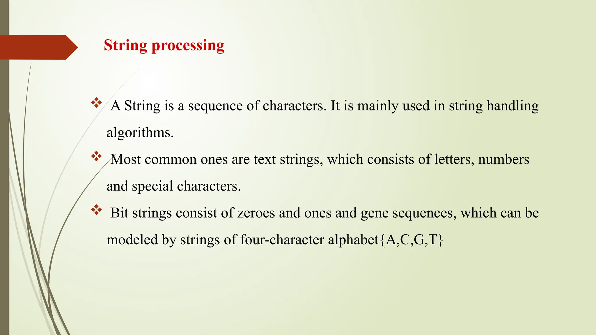 String processing
 A String is a sequence of characters. It is mainly used in string handling
algorithms.
 Most common ones are text strings, which consists of letters, numbers
and special characters.
 Bit strings consist of zeroes and ones and gene sequences, which can be
modeled by strings of four-character alphabet{A,C,G,T}
 