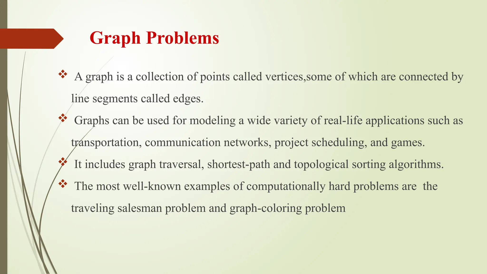 Graph Problems
 A graph is a collection of points called vertices,some of which are connected by
line segments called edges.
 Graphs can be used for modeling a wide variety of real-life applications such as
transportation, communication networks, project scheduling, and games.
 It includes graph traversal, shortest-path and topological sorting algorithms.
 The most well-known examples of computationally hard problems are the
traveling salesman problem and graph-coloring problem
 