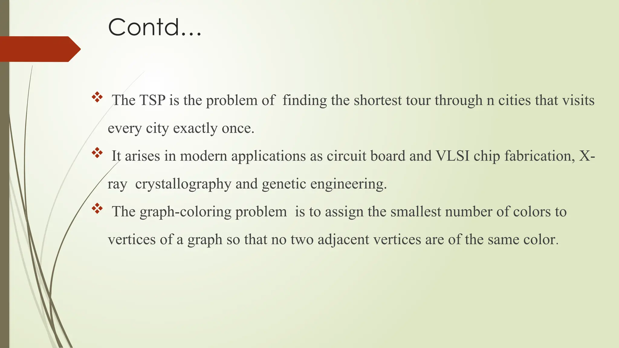 Contd…
 The TSP is the problem of finding the shortest tour through n cities that visits
every city exactly once.
 It arises in modern applications as circuit board and VLSI chip fabrication, X-
ray crystallography and genetic engineering.
 The graph-coloring problem is to assign the smallest number of colors to
vertices of a graph so that no two adjacent vertices are of the same color.
 