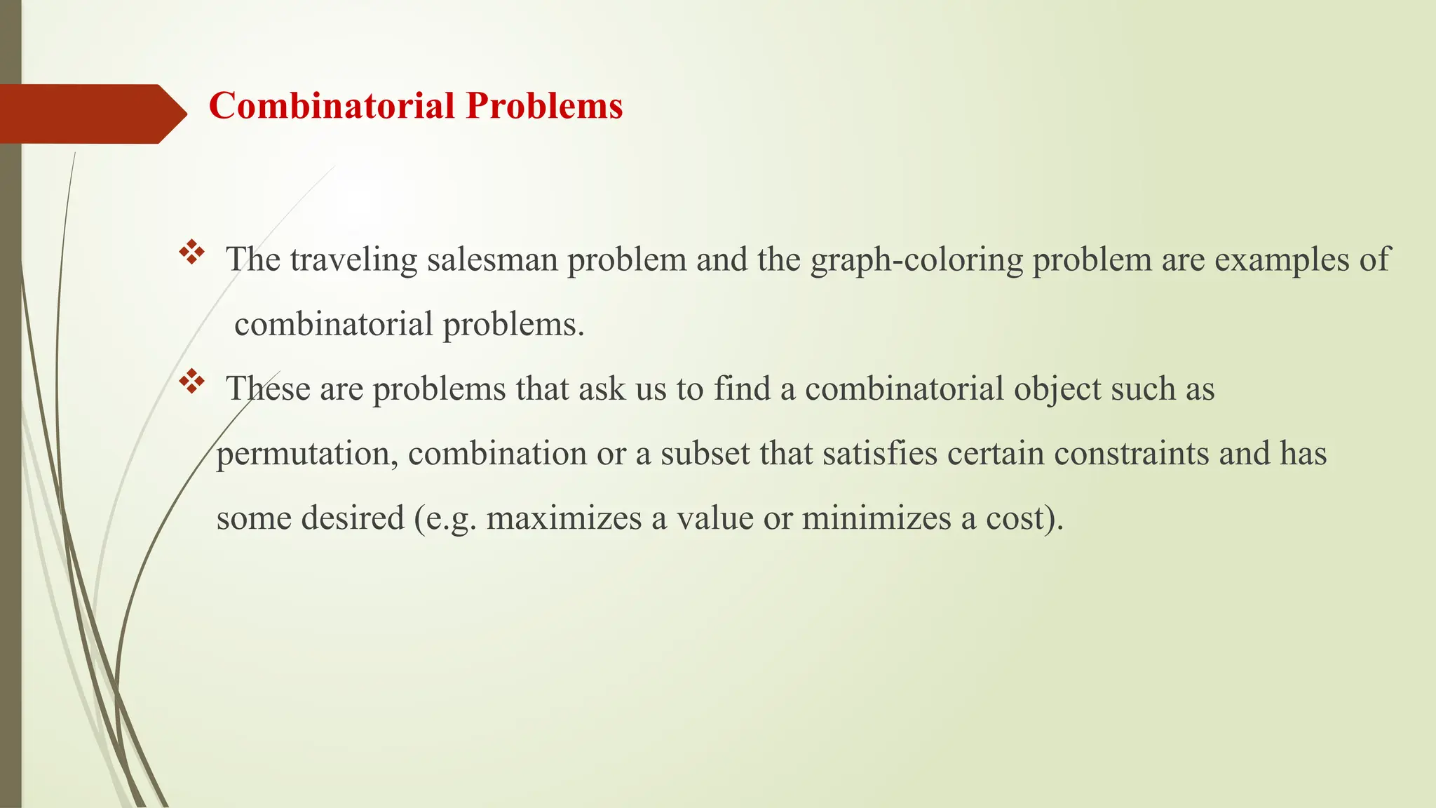 Combinatorial Problems
 The traveling salesman problem and the graph-coloring problem are examples of
combinatorial problems.
 These are problems that ask us to find a combinatorial object such as
permutation, combination or a subset that satisfies certain constraints and has
some desired (e.g. maximizes a value or minimizes a cost).
 