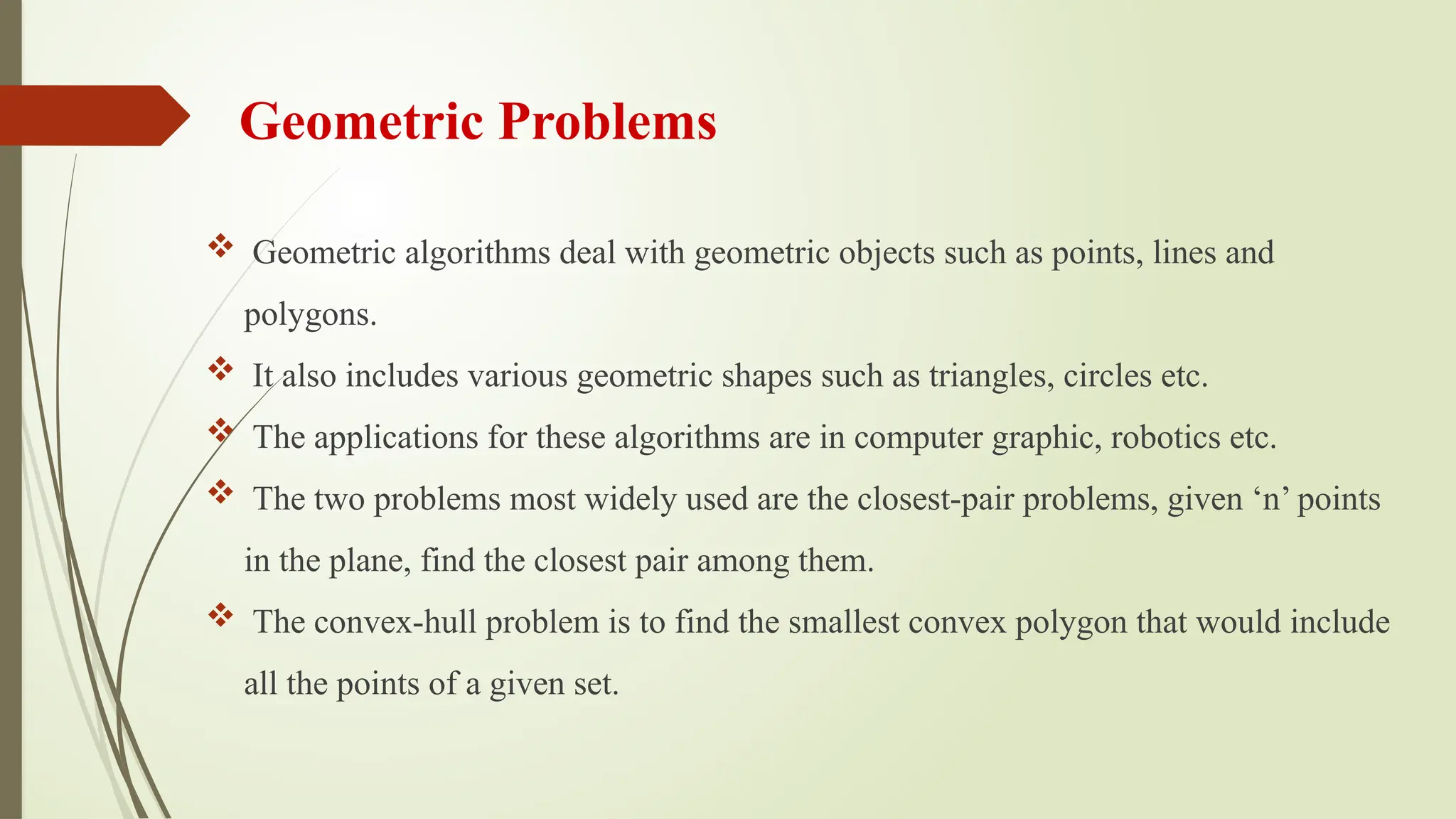 Geometric Problems
 Geometric algorithms deal with geometric objects such as points, lines and
polygons.
 It also includes various geometric shapes such as triangles, circles etc.
 The applications for these algorithms are in computer graphic, robotics etc.
 The two problems most widely used are the closest-pair problems, given ‘n’ points
in the plane, find the closest pair among them.
 The convex-hull problem is to find the smallest convex polygon that would include
all the points of a given set.
 