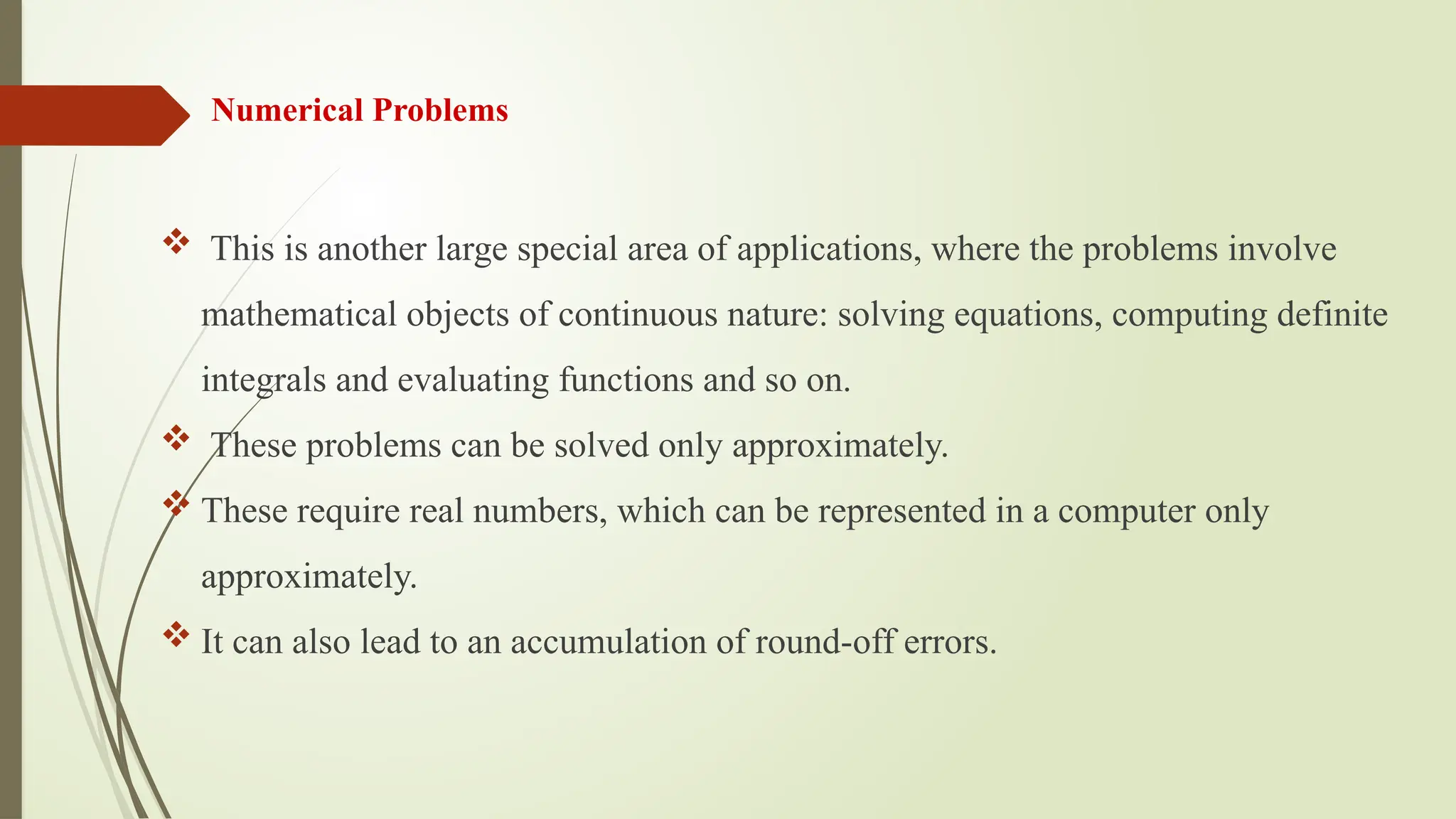 Numerical Problems
 This is another large special area of applications, where the problems involve
mathematical objects of continuous nature: solving equations, computing definite
integrals and evaluating functions and so on.
 These problems can be solved only approximately.
 These require real numbers, which can be represented in a computer only
approximately.
 It can also lead to an accumulation of round-off errors.
 