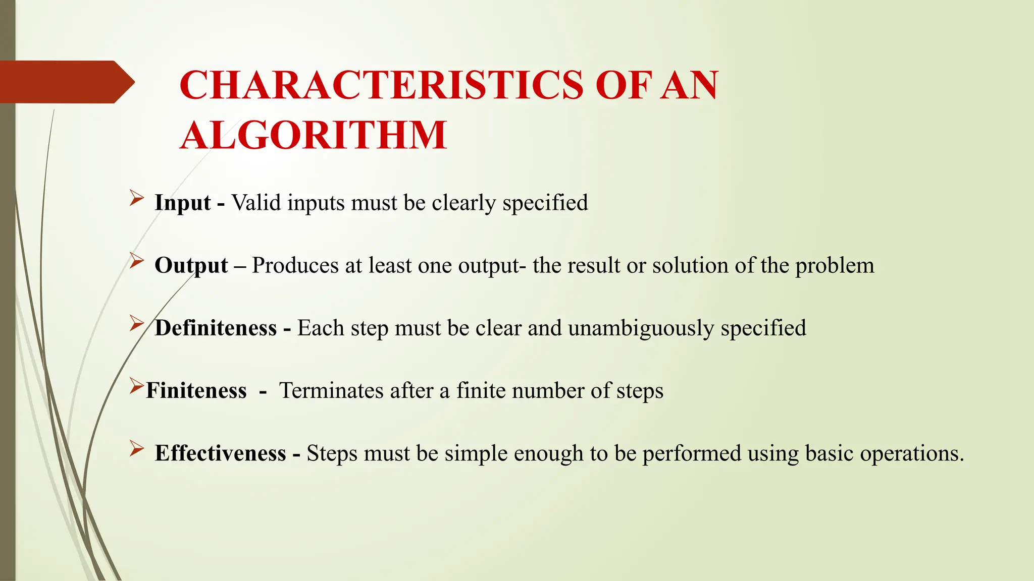 CHARACTERISTICS OF AN
ALGORITHM
 Input - Valid inputs must be clearly specified
 Output – Produces at least one output- the result or solution of the problem
 Definiteness - Each step must be clear and unambiguously specified
Finiteness - Terminates after a finite number of steps
 Effectiveness - Steps must be simple enough to be performed using basic operations.
 