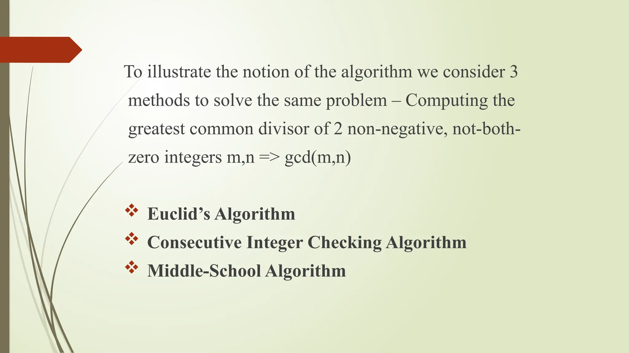 To illustrate the notion of the algorithm we consider 3
methods to solve the same problem – Computing the
greatest common divisor of 2 non-negative, not-both-
zero integers m,n => gcd(m,n)
 Euclid’s Algorithm
 Consecutive Integer Checking Algorithm
 Middle-School Algorithm
 