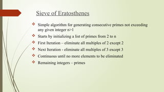 Sieve of Eratosthenes
 Simple algorithm for generating consecutive primes not exceeding
any given integer n>1
 Starts by initializing a list of primes from 2 to n
 First Iteration – eliminate all multiples of 2 except 2
 Next Iteration - eliminate all multiples of 3 except 3
 Continuous until no more elements to be eliminated
 Remaining integers – primes
 