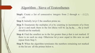 Algorithm : Sieve of Eratosthenes
Step1: Create a list of consecutive integers from 2 through n – (1,2,3,
…..,n).
Step 2: Initially let p=2 the smallest prime no.
Step 3: Enumerate the multiples of p by counting in increments of p from
2p to n and mark them in the list (these will be 2p,3p,4p,…, the p itself
should not be marked).
Step 4: Find the smallest no in the list greater than p that is not marked. If
there is no such no stop. Otherwise let p now equal to this new no and
repeat from Step 3.
Step 5: When the algorithm terminates the numbers remaining not marked
in the list are all the primes below n.
 
