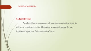 NOTION OF ALGORITHM
ALGORITHM
An algorithm is a sequence of unambiguous instructions for
solving a problem, i.e., for Obtaining a required output for any
legitimate input in a finite amount of time.
 