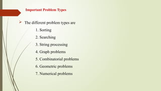 Important Problem Types
 The different problem types are
1. Sorting
2. Searching
3. String processing
4. Graph problems
5. Combinatorial problems
6. Geometric problems
7. Numerical problems
 