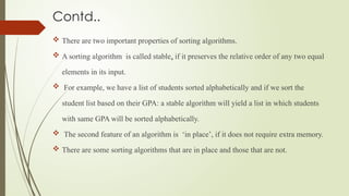 Contd..
 There are two important properties of sorting algorithms.
 A sorting algorithm is called stable, if it preserves the relative order of any two equal
elements in its input.
 For example, we have a list of students sorted alphabetically and if we sort the
student list based on their GPA: a stable algorithm will yield a list in which students
with same GPA will be sorted alphabetically.
 The second feature of an algorithm is ‘in place’, if it does not require extra memory.
 There are some sorting algorithms that are in place and those that are not.
 