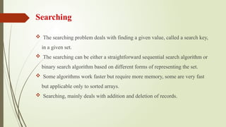 Searching
 The searching problem deals with finding a given value, called a search key,
in a given set.
 The searching can be either a straightforward sequential search algorithm or
binary search algorithm based on different forms of representing the set.
 Some algorithms work faster but require more memory, some are very fast
but applicable only to sorted arrays.
 Searching, mainly deals with addition and deletion of records.
 