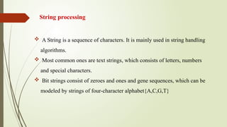 String processing
 A String is a sequence of characters. It is mainly used in string handling
algorithms.
 Most common ones are text strings, which consists of letters, numbers
and special characters.
 Bit strings consist of zeroes and ones and gene sequences, which can be
modeled by strings of four-character alphabet{A,C,G,T}
 