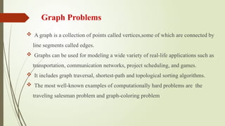 Graph Problems
 A graph is a collection of points called vertices,some of which are connected by
line segments called edges.
 Graphs can be used for modeling a wide variety of real-life applications such as
transportation, communication networks, project scheduling, and games.
 It includes graph traversal, shortest-path and topological sorting algorithms.
 The most well-known examples of computationally hard problems are the
traveling salesman problem and graph-coloring problem
 
