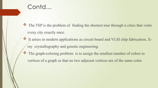 Contd…
 The TSP is the problem of finding the shortest tour through n cities that visits
every city exactly once.
 It arises in modern applications as circuit board and VLSI chip fabrication, X-
ray crystallography and genetic engineering.
 The graph-coloring problem is to assign the smallest number of colors to
vertices of a graph so that no two adjacent vertices are of the same color.
 