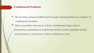 Combinatorial Problems
 The traveling salesman problem and the graph-coloring problem are examples of
combinatorial problems.
 These are problems that ask us to find a combinatorial object such as
permutation, combination or a subset that satisfies certain constraints and has
some desired (e.g. maximizes a value or minimizes a cost).
 