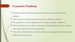 Geometric Problems
 Geometric algorithms deal with geometric objects such as points, lines and
polygons.
 It also includes various geometric shapes such as triangles, circles etc.
 The applications for these algorithms are in computer graphic, robotics etc.
 The two problems most widely used are the closest-pair problems, given ‘n’ points
in the plane, find the closest pair among them.
 The convex-hull problem is to find the smallest convex polygon that would include
all the points of a given set.
 