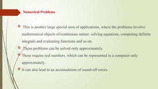 Numerical Problems
 This is another large special area of applications, where the problems involve
mathematical objects of continuous nature: solving equations, computing definite
integrals and evaluating functions and so on.
 These problems can be solved only approximately.
 These require real numbers, which can be represented in a computer only
approximately.
 It can also lead to an accumulation of round-off errors.
 