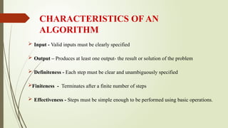 CHARACTERISTICS OF AN
ALGORITHM
 Input - Valid inputs must be clearly specified
 Output – Produces at least one output- the result or solution of the problem
 Definiteness - Each step must be clear and unambiguously specified
Finiteness - Terminates after a finite number of steps
 Effectiveness - Steps must be simple enough to be performed using basic operations.
 