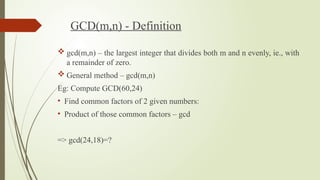 GCD(m,n) - Definition
 gcd(m,n) – the largest integer that divides both m and n evenly, ie., with
a remainder of zero.
 General method – gcd(m,n)
Eg: Compute GCD(60,24)
• Find common factors of 2 given numbers:
• Product of those common factors – gcd
=> gcd(24,18)=?
 