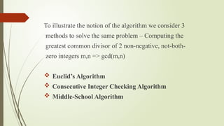 To illustrate the notion of the algorithm we consider 3
methods to solve the same problem – Computing the
greatest common divisor of 2 non-negative, not-both-
zero integers m,n => gcd(m,n)
 Euclid’s Algorithm
 Consecutive Integer Checking Algorithm
 Middle-School Algorithm
 