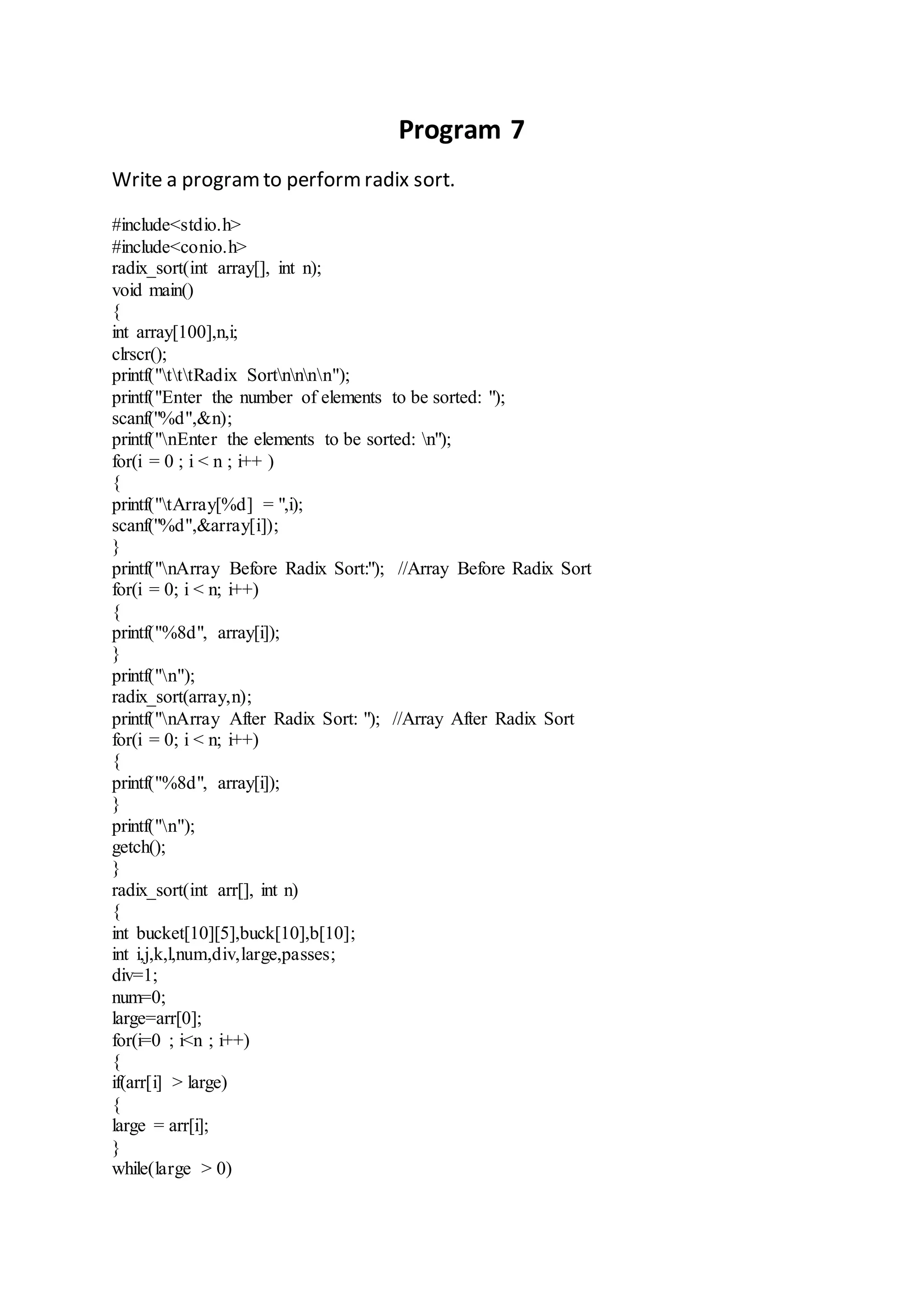 Program 7 
Write a program to perform radix sort. 
#include<stdio.h> 
#include<conio.h> 
radix_sort(int array[], int n); 
void main() 
{ 
int array[100],n,i; 
clrscr(); 
printf("tttRadix Sortnnnn"); 
printf("Enter the number of elements to be sorted: "); 
scanf("%d",&n); 
printf("nEnter the elements to be sorted: n"); 
for(i = 0 ; i < n ; i++ ) 
{ 
printf("tArray[%d] = ",i); 
scanf("%d",&array[i]); 
} 
printf("nArray Before Radix Sort:"); //Array Before Radix Sort 
for(i = 0; i < n; i++) 
{ 
printf("%8d", array[i]); 
} 
printf("n"); 
radix_sort(array,n); 
printf("nArray After Radix Sort: "); //Array After Radix Sort 
for(i = 0; i < n; i++) 
{ 
printf("%8d", array[i]); 
} 
printf("n"); 
getch(); 
} 
radix_sort(int arr[], int n) 
{ 
int bucket[10][5],buck[10],b[10]; 
int i,j,k,l,num,div,large,passes; 
div=1; 
num=0; 
large=arr[0]; 
for(i=0 ; i<n ; i++) 
{ 
if(arr[i] > large) 
{ 
large = arr[i]; 
} 
while(large > 0) 
 