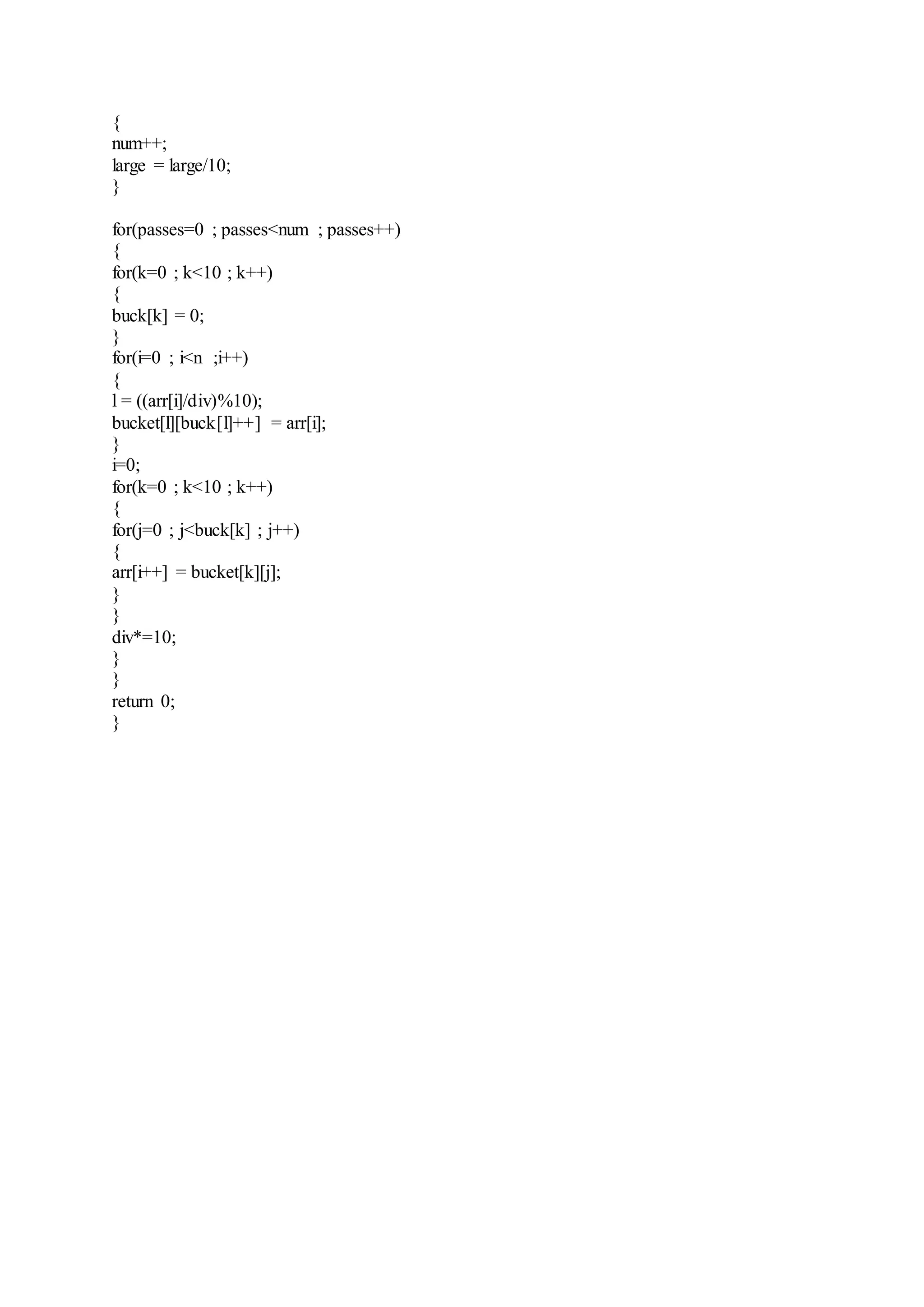 { 
num++; 
large = large/10; 
} 
for(passes=0 ; passes<num ; passes++) 
{ 
for(k=0 ; k<10 ; k++) 
{ 
buck[k] = 0; 
} 
for(i=0 ; i<n ;i++) 
{ 
l = ((arr[i]/div)%10); 
bucket[l][buck[l]++] = arr[i]; 
} 
i=0; 
for(k=0 ; k<10 ; k++) 
{ 
for(j=0 ; j<buck[k] ; j++) 
{ 
arr[i++] = bucket[k][j]; 
} 
} 
div*=10; 
} 
} 
return 0; 
} 
 