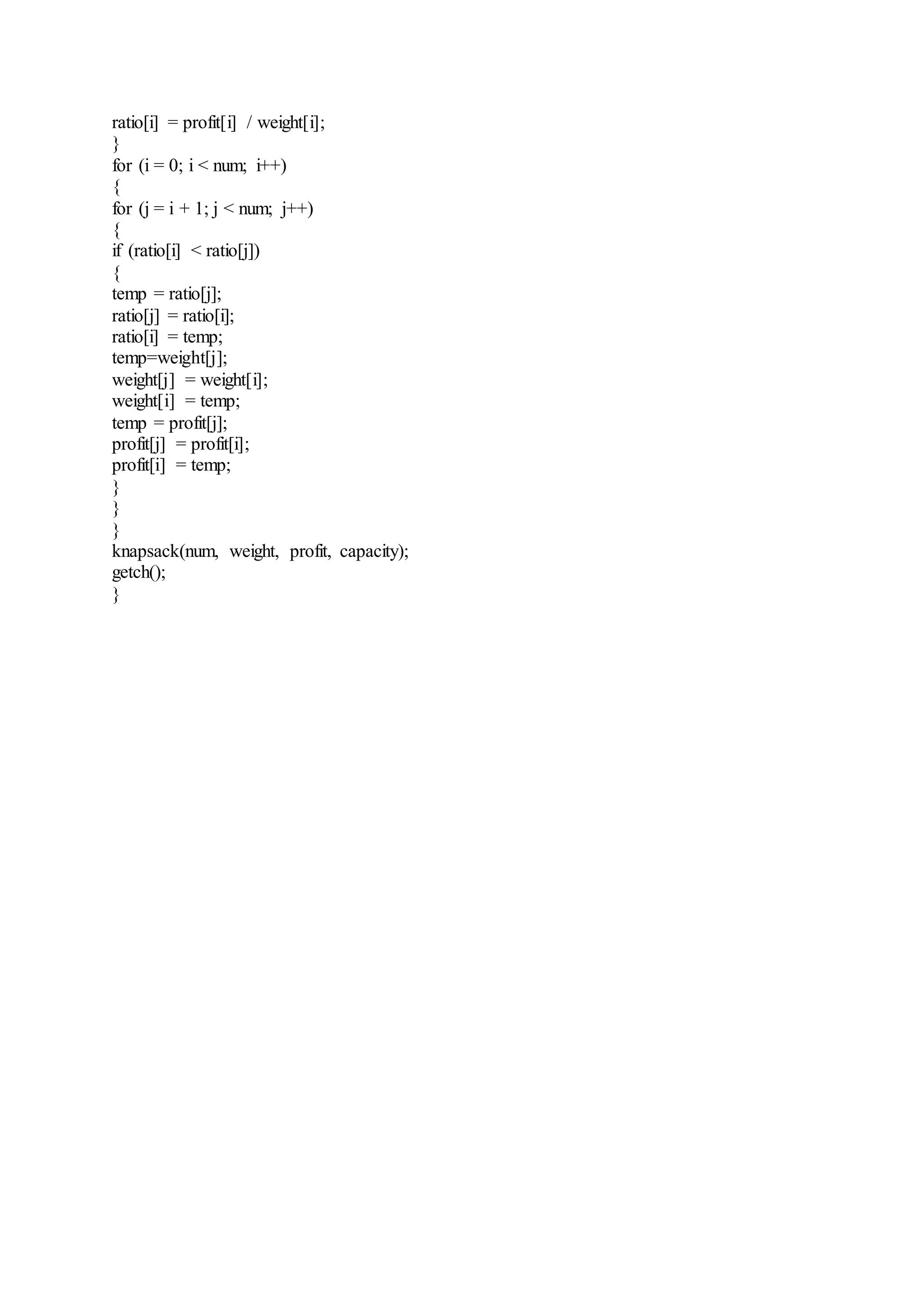 ratio[i] = profit[i] / weight[i]; 
} 
for (i = 0; i < num; i++) 
{ 
for (j = i + 1; j < num; j++) 
{ 
if (ratio[i] < ratio[j]) 
{ 
temp = ratio[j]; 
ratio[j] = ratio[i]; 
ratio[i] = temp; 
temp=weight[j]; 
weight[j] = weight[i]; 
weight[i] = temp; 
temp = profit[j]; 
profit[j] = profit[i]; 
profit[i] = temp; 
} 
} 
} 
knapsack(num, weight, profit, capacity); 
getch(); 
} 
 