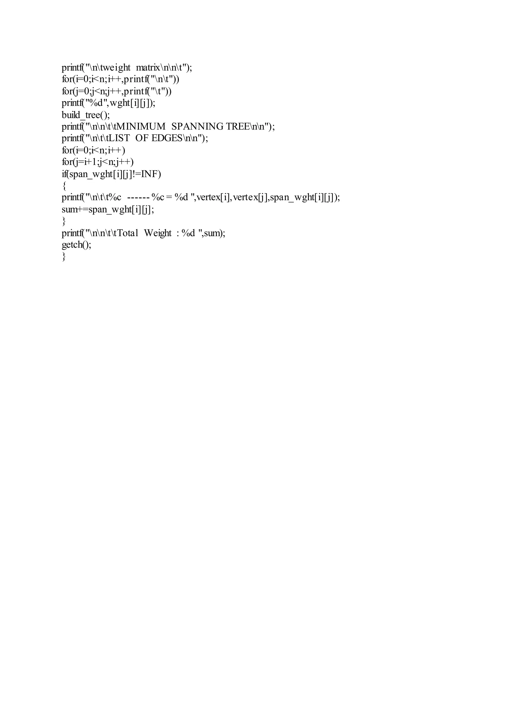 printf("ntweight matrixnnt"); 
for(i=0;i<n;i++,printf("nt")) 
for(j=0;j<n;j++,printf("t")) 
printf("%d",wght[i][j]); 
build_tree(); 
printf("nnttMINIMUM SPANNING TREEnn"); 
printf("nttLIST OF EDGESnn"); 
for(i=0;i<n;i++) 
for(j=i+1;j<n;j++) 
if(span_wght[i][j]!=INF) 
{ 
printf("ntt%c ------ %c = %d ",vertex[i],vertex[j],span_wght[i][j]); 
sum+=span_wght[i][j]; 
} 
printf("nnttTotal Weight : %d ",sum); 
getch(); 
} 
 