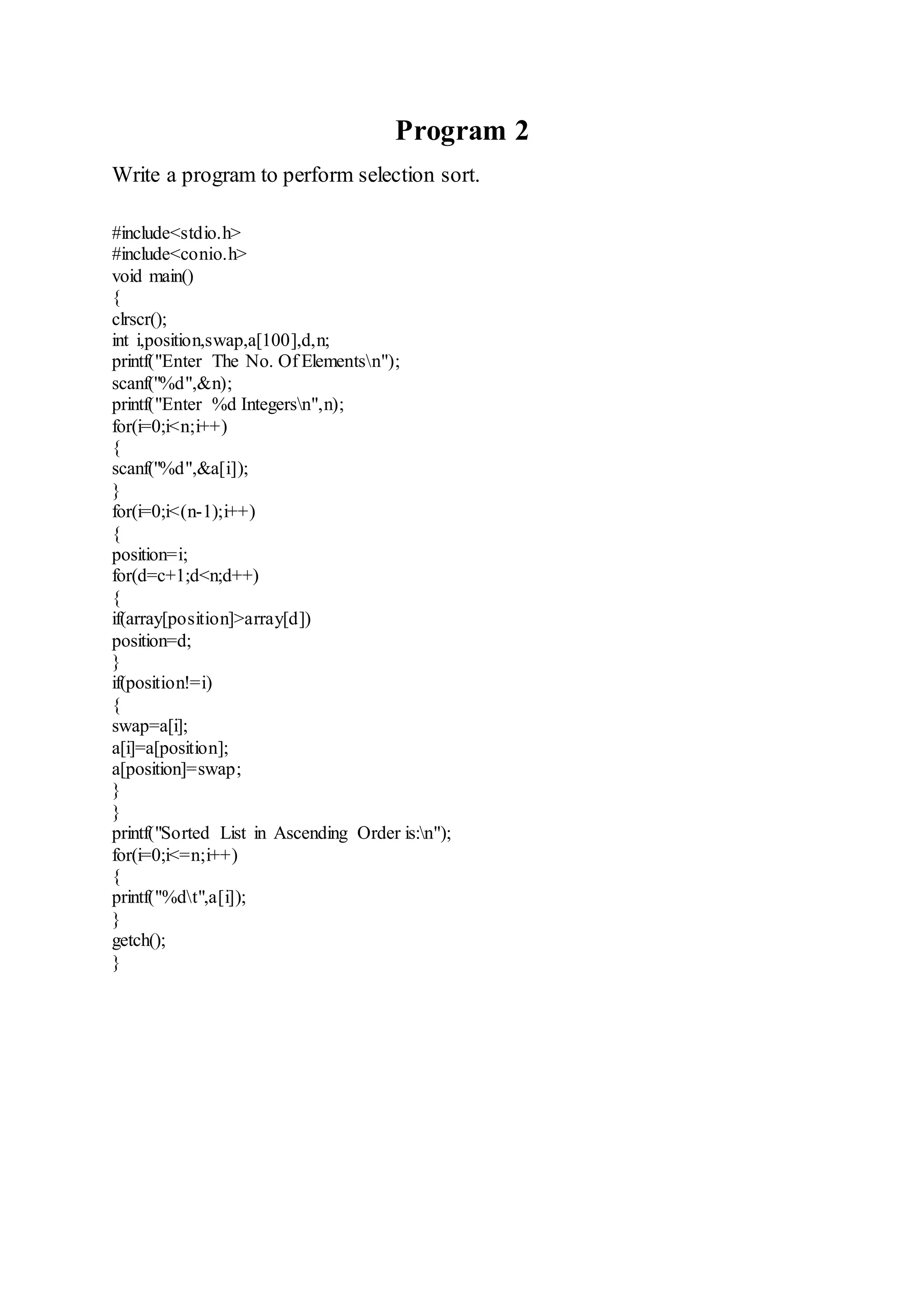 Program 2 
Write a program to perform selection sort. 
#include<stdio.h> 
#include<conio.h> 
void main() 
{ 
clrscr(); 
int i,position,swap,a[100],d,n; 
printf("Enter The No. Of Elementsn"); 
scanf("%d",&n); 
printf("Enter %d Integersn",n); 
for(i=0;i<n;i++) 
{ 
scanf("%d",&a[i]); 
} 
for(i=0;i<(n-1);i++) 
{ 
position=i; 
for(d=c+1;d<n;d++) 
{ 
if(array[position]>array[d]) 
position=d; 
} 
if(position!=i) 
{ 
swap=a[i]; 
a[i]=a[position]; 
a[position]=swap; 
} 
} 
printf("Sorted List in Ascending Order is:n"); 
for(i=0;i<=n;i++) 
{ 
printf("%dt",a[i]); 
} 
getch(); 
} 
 
