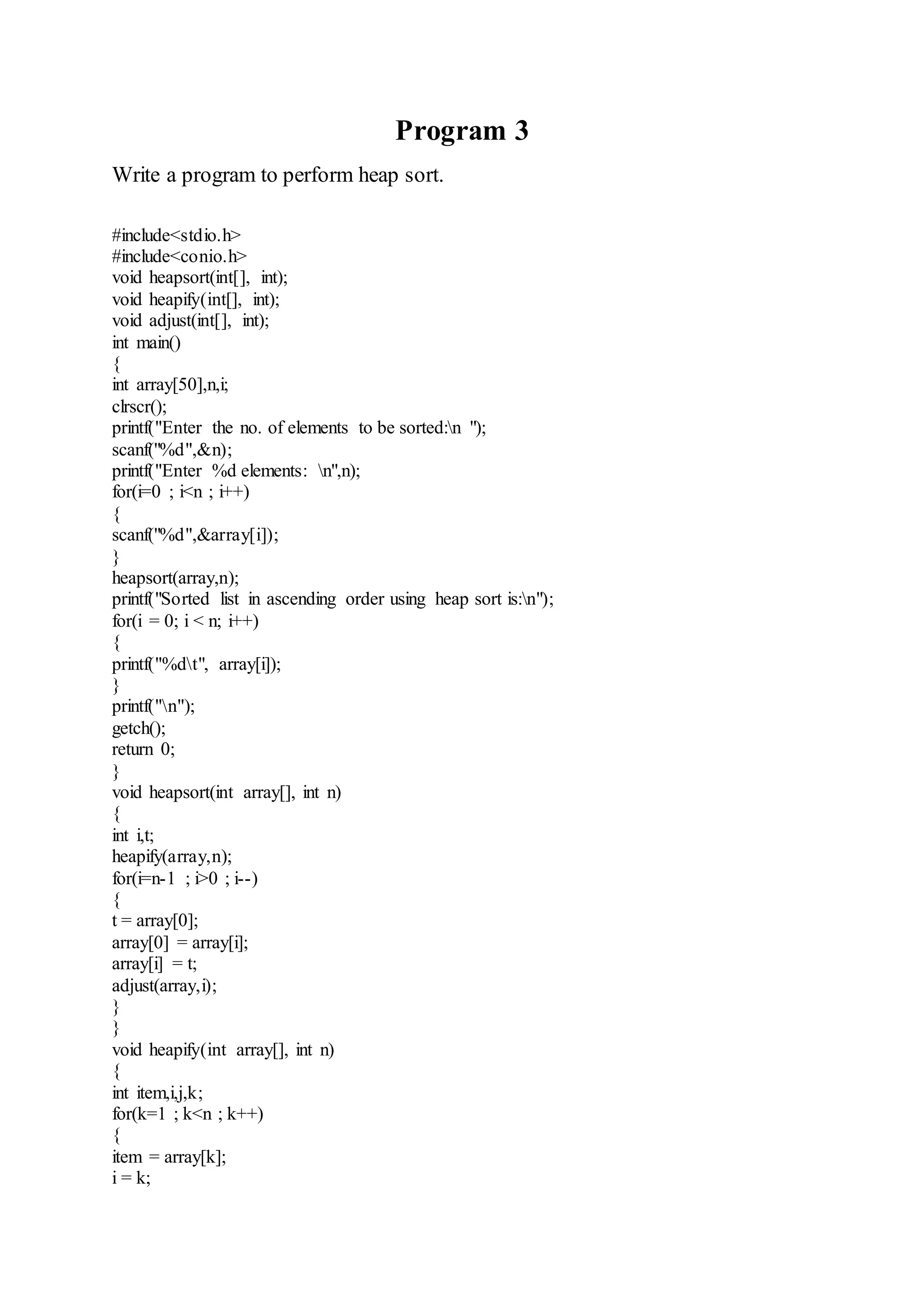 Program 3 
Write a program to perform heap sort. 
#include<stdio.h> 
#include<conio.h> 
void heapsort(int[], int); 
void heapify(int[], int); 
void adjust(int[], int); 
int main() 
{ 
int array[50],n,i; 
clrscr(); 
printf("Enter the no. of elements to be sorted:n "); 
scanf("%d",&n); 
printf("Enter %d elements: n",n); 
for(i=0 ; i<n ; i++) 
{ 
scanf("%d",&array[i]); 
} 
heapsort(array,n); 
printf("Sorted list in ascending order using heap sort is:n"); 
for(i = 0; i < n; i++) 
{ 
printf("%dt", array[i]); 
} 
printf("n"); 
getch(); 
return 0; 
} 
void heapsort(int array[], int n) 
{ 
int i,t; 
heapify(array,n); 
for(i=n-1 ; i>0 ; i--) 
{ 
t = array[0]; 
array[0] = array[i]; 
array[i] = t; 
adjust(array,i); 
} 
} 
void heapify(int array[], int n) 
{ 
int item,i,j,k; 
for(k=1 ; k<n ; k++) 
{ 
item = array[k]; 
i = k; 
 