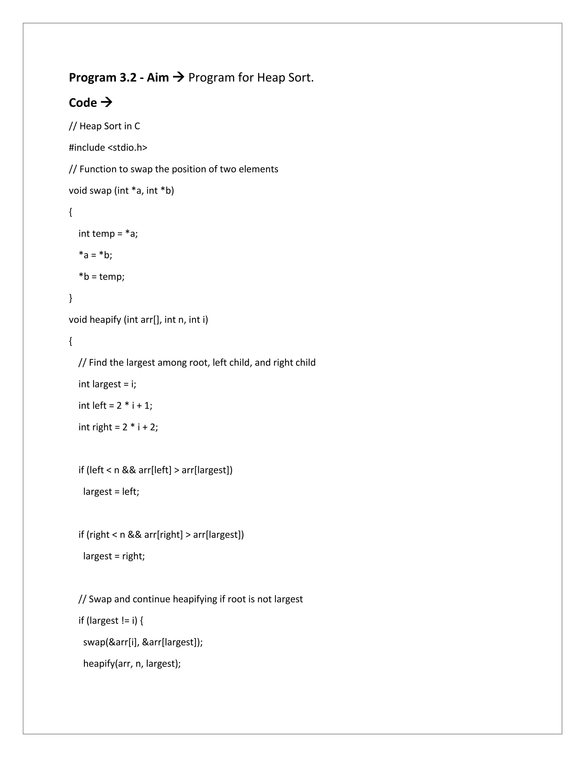 Program 3.2 - Aim  Program for Heap Sort.
Code 
// Heap Sort in C
#include <stdio.h>
// Function to swap the position of two elements
void swap (int *a, int *b)
{
int temp = *a;
*a = *b;
*b = temp;
}
void heapify (int arr[], int n, int i)
{
// Find the largest among root, left child, and right child
int largest = i;
int left = 2 * i + 1;
int right = 2 * i + 2;
if (left < n && arr[left] > arr[largest])
largest = left;
if (right < n && arr[right] > arr[largest])
largest = right;
// Swap and continue heapifying if root is not largest
if (largest != i) {
swap(&arr[i], &arr[largest]);
heapify(arr, n, largest);
 