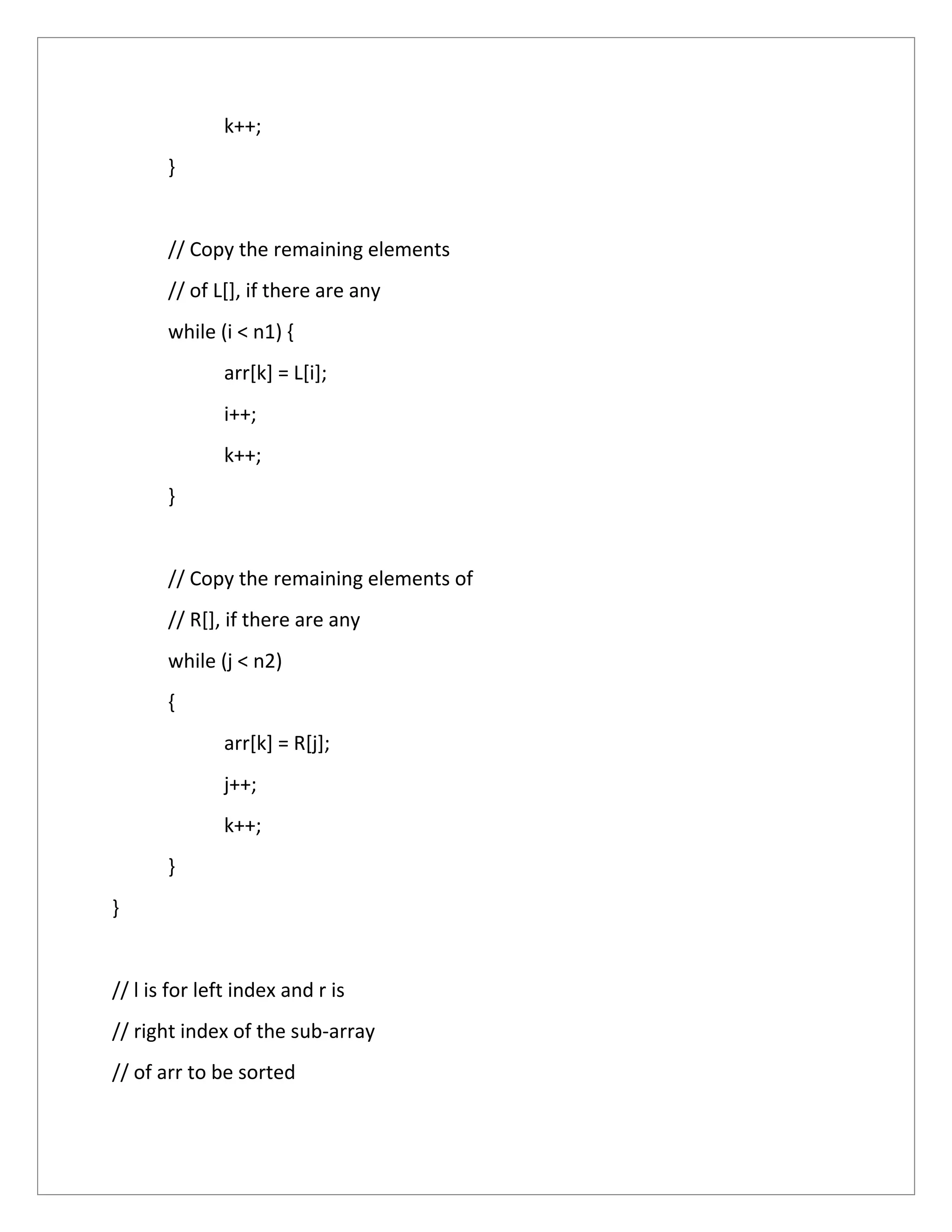 k++;
}
// Copy the remaining elements
// of L[], if there are any
while (i < n1) {
arr[k] = L[i];
i++;
k++;
}
// Copy the remaining elements of
// R[], if there are any
while (j < n2)
{
arr[k] = R[j];
j++;
k++;
}
}
// l is for left index and r is
// right index of the sub-array
// of arr to be sorted
 