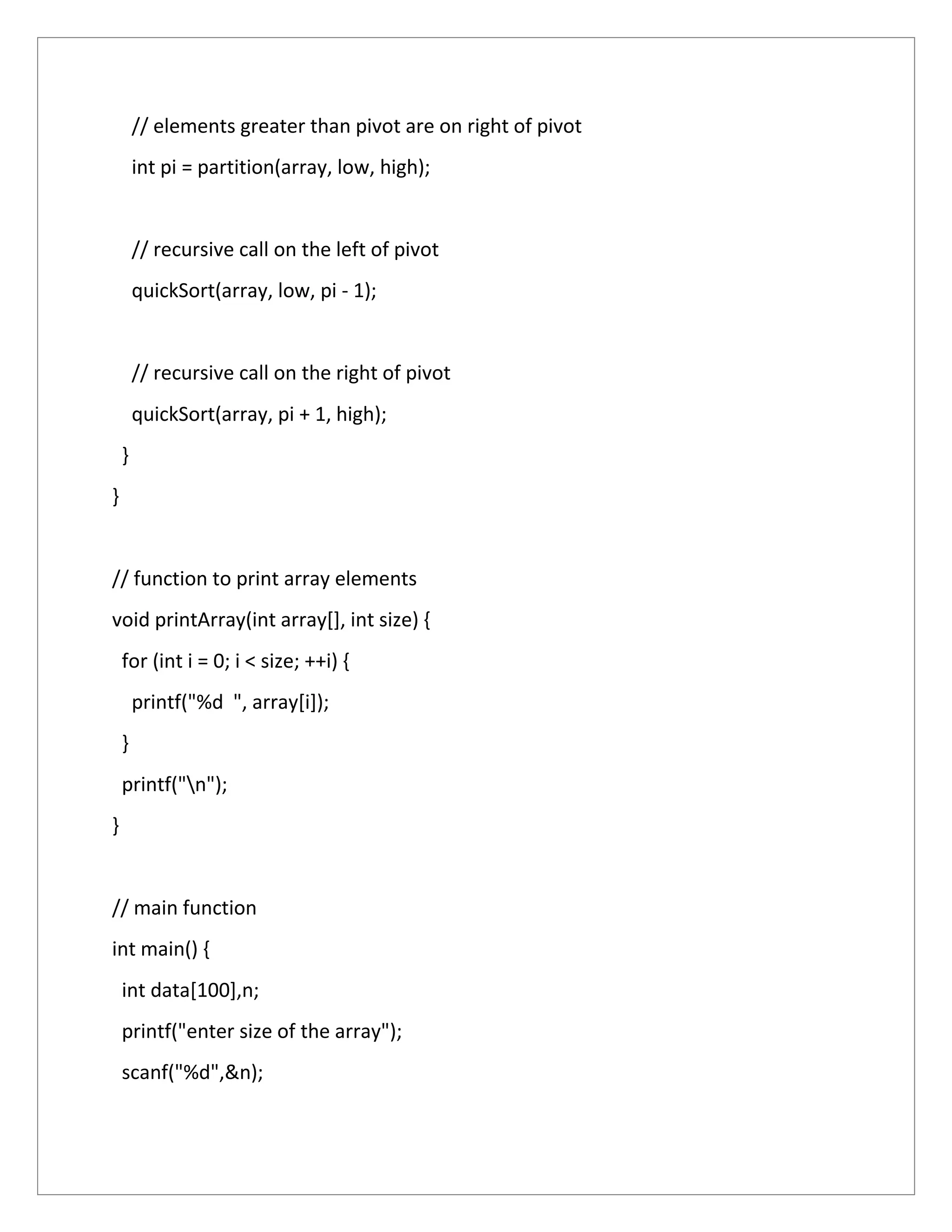 // elements greater than pivot are on right of pivot
int pi = partition(array, low, high);
// recursive call on the left of pivot
quickSort(array, low, pi - 1);
// recursive call on the right of pivot
quickSort(array, pi + 1, high);
}
}
// function to print array elements
void printArray(int array[], int size) {
for (int i = 0; i < size; ++i) {
printf("%d ", array[i]);
}
printf("n");
}
// main function
int main() {
int data[100],n;
printf("enter size of the array");
scanf("%d",&n);
 