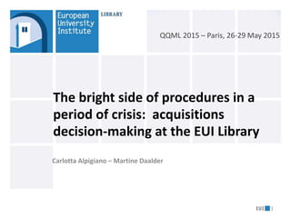 Carlotta Alpigiano – Martine Daalder
The bright side of procedures in a
period of crisis: acquisitions
decision-making at the EUI Library
1
QQML 2015 – Paris, 26-29 May 2015
 