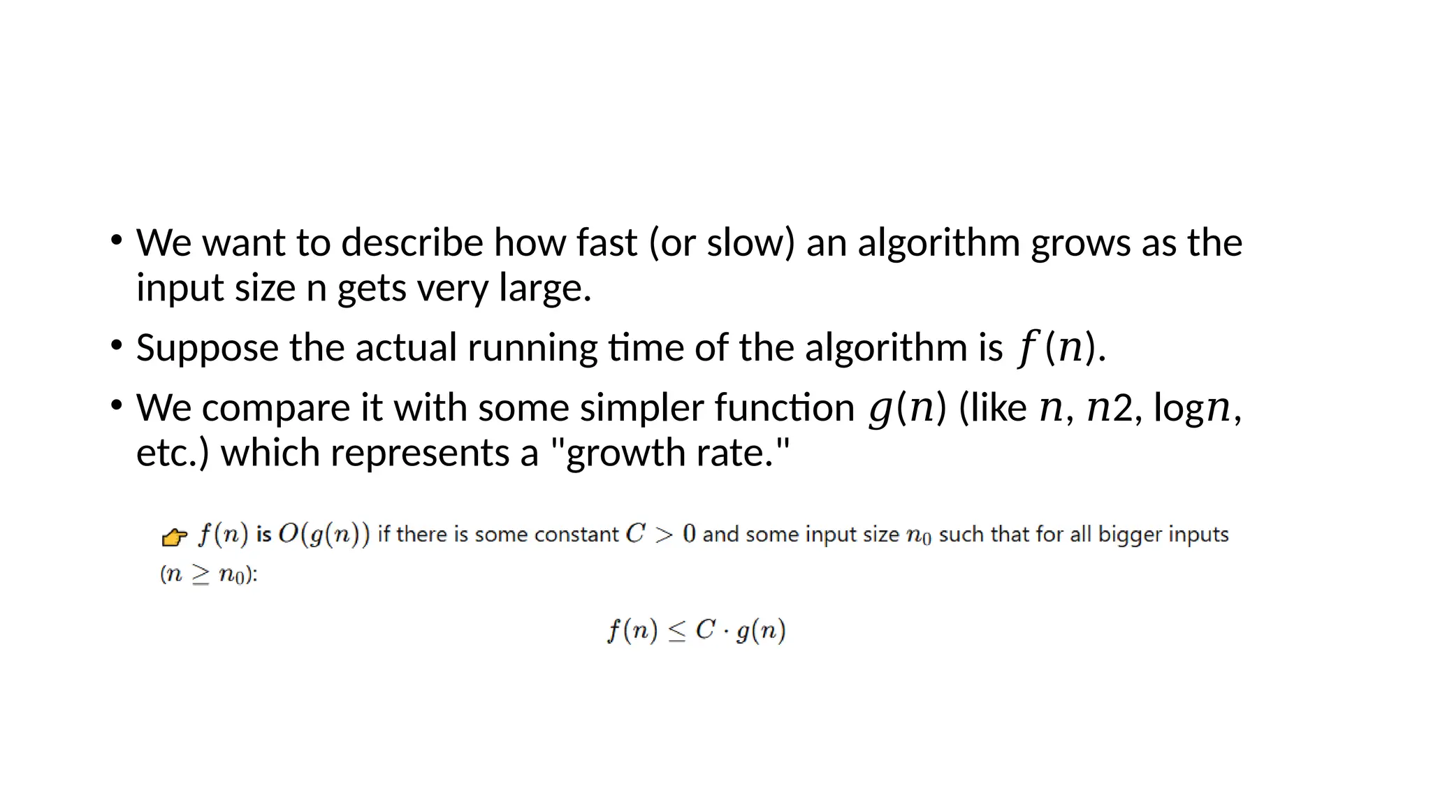 • We want to describe how fast (or slow) an algorithm grows as the
input size n gets very large.
• Suppose the actual running time of the algorithm is ( ).
𝑓 𝑛
• We compare it with some simpler function ( ) (like , 2, log⁡ ,
𝑔 𝑛 𝑛 𝑛 𝑛
etc.) which represents a "growth rate."
 