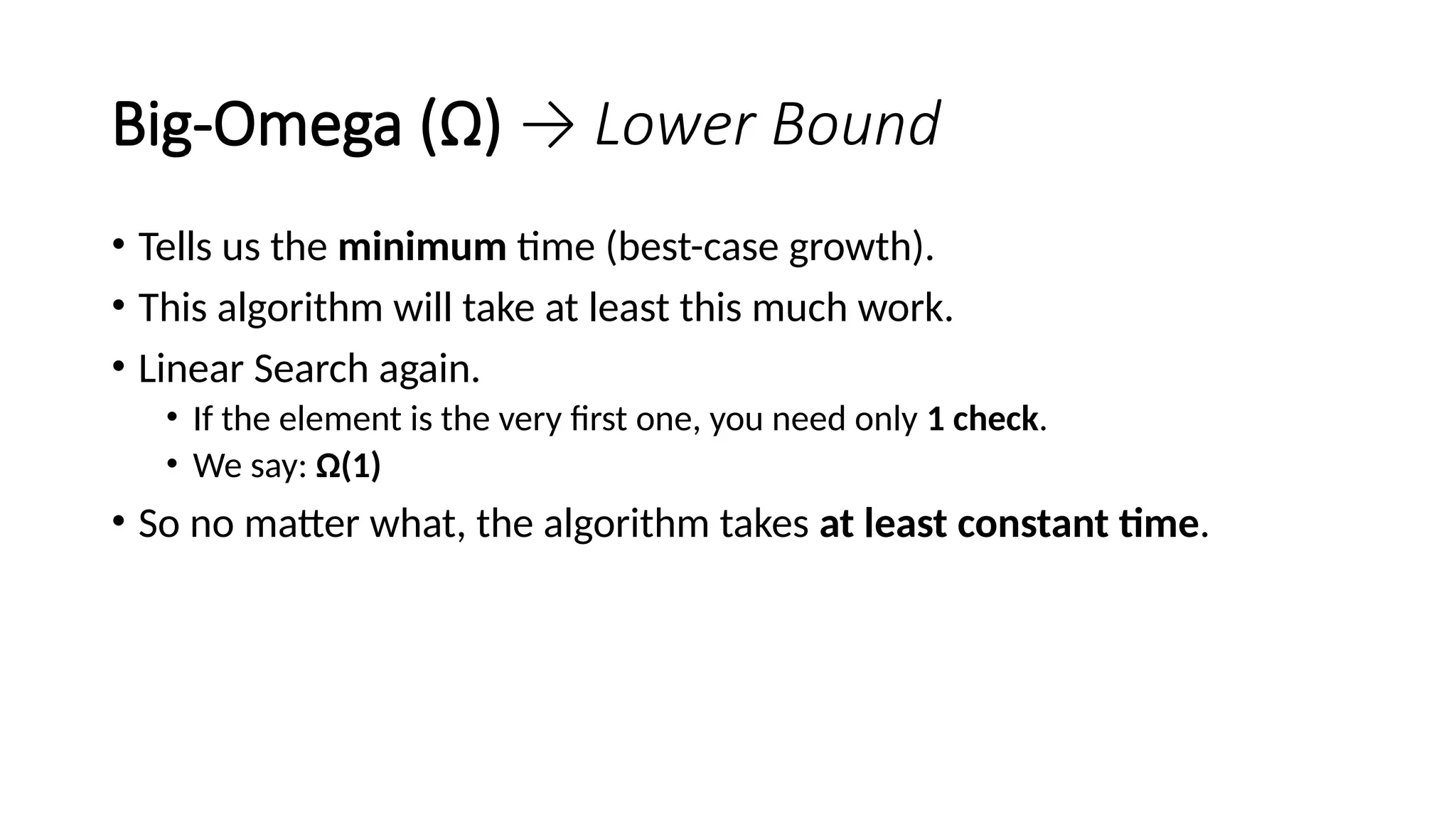 Big-Omega (Ω) → Lower Bound
• Tells us the minimum time (best-case growth).
• This algorithm will take at least this much work.
• Linear Search again.
• If the element is the very first one, you need only 1 check.
• We say: Ω(1)
• So no matter what, the algorithm takes at least constant time.
 
